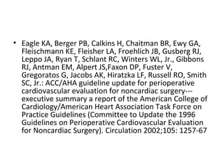 • Eagle KA, Berger PB, Calkins H, Chaitman BR, Ewy GA,
Fleischmann KE, Fleisher LA, Froehlich JB, Gusberg RJ,
Leppo JA, Ryan T, Schlant RC, Winters WL, Jr., Gibbons
RJ, Antman EM, Alpert JS,Faxon DP, Fuster V,
Gregoratos G, Jacobs AK, Hiratzka LF, Russell RO, Smith
SC, Jr.: ACC/AHA guideline update for perioperative
cardiovascular evaluation for noncardiac surgery---
executive summary a report of the American College of
Cardiology/American Heart Association Task Force on
Practice Guidelines (Committee to Update the 1996
Guidelines on Perioperative Cardiovascular Evaluation
for Noncardiac Surgery). Circulation 2002;105: 1257-67
 
