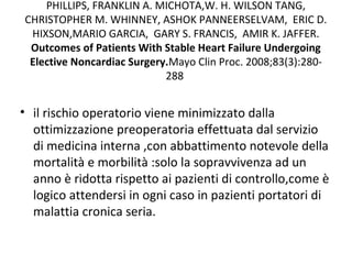 PHILLIPS, FRANKLIN A. MICHOTA,W. H. WILSON TANG,
CHRISTOPHER M. WHINNEY, ASHOK PANNEERSELVAM, ERIC D.
HIXSON,MARIO GARCIA, GARY S. FRANCIS, AMIR K. JAFFER.
Outcomes of Patients With Stable Heart Failure Undergoing
Elective Noncardiac Surgery.Mayo Clin Proc. 2008;83(3):280-
288
• il rischio operatorio viene minimizzato dalla
ottimizzazione preoperatoria effettuata dal servizio
di medicina interna ,con abbattimento notevole della
mortalità e morbilità :solo la sopravvivenza ad un
anno è ridotta rispetto ai pazienti di controllo,come è
logico attendersi in ogni caso in pazienti portatori di
malattia cronica seria.
 