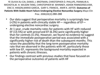 YE OLIVIA XU-CAI, DANIEL J. BROTMAN, CHRISTOPHER O. PHILLIPS, FRANKLIN A.
MICHOTA,W. H. WILSON TANG, CHRISTOPHER M. WHINNEY, ASHOK PANNEERSELVAM,
ERIC D. HIXSON,MARIO GARCIA, GARY S. FRANCIS, AMIR K. JAFFER. Outcomes of
Patients With Stable Heart Failure Undergoing Elective Noncardiac Surgery.Mayo Clin
Proc. 2008;83(3):280-288
• Our data suggest that perioperative mortality is surprisingly low
(<2%) in patients with clinically stable HF— regardless of EF—
undergoing elective noncardiac surgery.
• At 1 year, crude mortality rates for patients with HF with reduced
EF (13.5%) or with preserved EF (6.3%) were significantly higher
than for controls (3.1%). However, we found no evidence to suggest
that the immediate postoperative period was associated with a
significantly higher risk of death than the subsequent months. This
raises the possibility that the long-term postoperative mortality
rate that we observed in the patients with HF, particularly those
with low EF, represents the background mortality expected in
patients with chronic illnesses.
• Our findings contrast with previous studies that have focused on
the perioperative outcomes of patients with HF
 