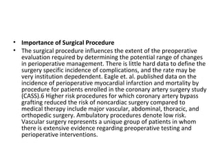 • Importance of Surgical Procedure
• The surgical procedure influences the extent of the preoperative
evaluation required by determining the potential range of changes
in perioperative management. There is little hard data to define the
surgery specific incidence of complications, and the rate may be
very institution depedendent. Eagle et. al. published data on the
incidence of perioperative myocardial infarction and mortality by
procedure for patients enrolled in the coronary artery surgery study
(CASS).6 Higher risk procedures for which coronary artery bypass
grafting reduced the risk of noncardiac surgery compared to
medical therapy include major vascular, abdominal, thoracic, and
orthopedic surgery. Ambulatory procedures denote low risk.
Vascular surgery represents a unique group of patients in whom
there is extensive evidence regarding preoperative testing and
perioperative interventions.
 