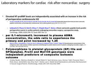 Laboratory markers for cardiac risk after noncardiac surgery
• Elevated NT-proBNP levels are independently associated with an increase in the risk
of perioperative cardiovascular KO
– Yun KH, Jeong MH, Oh SK, Choi JH, Rhee SJ, Park EM, Yoo NJ, Kim NH, Ahn YK, Jeong JW.Preoperative plasma N-terminal pro-brain natriuretic
peptide concentration and perioperative cardiovascular risk in elderly patients.Circ J.2008 Feb;72(2):195-9.
– Leibowitz D, Planer D, Rott D, Elitzur Y, Chajek-Shaul T, Weiss ATBrain natriuretic peptide levels predict
perioperative events in cardiac patients undergoing noncardiac surgery: a prospective study.
Cardiology. 2008;110(4):266-70. Epub 2007 Dec 12.
• per 0.1-micromol/L increment in plasma ADMA
concentration, the odds ratio to experience the
primary end point increased by 1.26
– Maas R, Dentz L, Schwedhelm E, Thoms W, Kuss O, Hiltmeyer N, Haddad M, Klöss T, Standl T, Böger RH.Elevated plasma concentrations of the
endogenous nitric oxide synthase inhibitor asymmetric dimethylarginine predict adverse events in patients undergoing noncardiac surgery. Crit
Care Med. 2007 Aug;35(8):1876-81
• Polymorphisms in platelet glycoprotein (GP) IIIa and
GPIb[alpha]. Pro33 and Met145 genotypes were
independent predictors of composite ischemic
outcome
– Faraday, Nauder , Martinez, Elizabeth A. Scharpf, Robert B. Kasch-Semenza, Laura ; Dorman, Todd ; Pronovost, Peter J.
Perler, Bruce ; Gerstenblith, Gary Bray, Paul F. Fleisher, Lee A. Platelet Gene Polymorphisms and Cardiac Risk Assessment
in Vascular Surgical Patients. Anesthesiology. 101(6):1291-1297, December 2004.
 