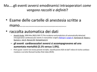 Ma…..gli eventi avversi emodinamici intraoperatori come
vengono raccolti e definiti?
• Esame delle cartelle di anestesia scritte a
mano………………………………………..
• raccolta automatica dei dati
– Anesth Analg. 2004 Mar;98(3):569-77,The incidence and prediction of automatically detected
intraoperative cardiovascular events in noncardiac surgery.Röhrig R, Junger A, Hartmann B, Klasen J,
Quinzio L, Jost A, Benson M, Hempelmann G
– gli eventi cardiovascolari avversi si accompagnavano ad una
aumentata mortalità (2.1% versus 1.0%).
– Però questi eventi non erano previsti nè dalla classificazione ASA né dall’ indice di rischio cardiaco
riveduto e corretto Revised Cardiac Risk Index (RCRI)
 