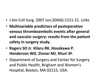 • J Am Coll Surg. 2007 Jun;204(6):1211-21. Links
• Multivariable predictors of postoperative
venous thromboembolic events after general
and vascular surgery: results from the patient
safety in surgery study.
• Rogers SO Jr, Kilaru RK, Hosokawa P,
Henderson WG, Zinner MJ, Khuri SF.
• Department of Surgery and Center for Surgery
and Public Health, Brigham and Women's
Hospital, Boston, MA 02115, USA.
 