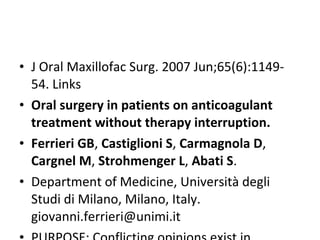 • J Oral Maxillofac Surg. 2007 Jun;65(6):1149-
54. Links
• Oral surgery in patients on anticoagulant
treatment without therapy interruption.
• Ferrieri GB, Castiglioni S, Carmagnola D,
Cargnel M, Strohmenger L, Abati S.
• Department of Medicine, Università degli
Studi di Milano, Milano, Italy.
giovanni.ferrieri@unimi.it
 