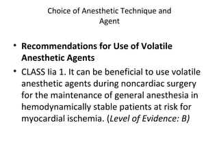 Choice of Anesthetic Technique and
Agent
• Recommendations for Use of Volatile
Anesthetic Agents
• CLASS Iia 1. It can be beneficial to use volatile
anesthetic agents during noncardiac surgery
for the maintenance of general anesthesia in
hemodynamically stable patients at risk for
myocardial ischemia. (Level of Evidence: B)
 