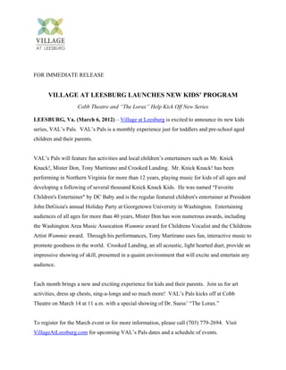 FOR IMMEDIATE RELEASE


      VILLAGE AT LEESBURG LAUNCHES NEW KIDS’ PROGRAM
                    Cobb Theatre and “The Lorax” Help Kick Off New Series

LEESBURG, Va. (March 6, 2012) – Village at Leesburg is excited to announce its new kids
series, VAL’s Pals. VAL’s Pals is a monthly experience just for toddlers and pre-school aged
children and their parents.


VAL’s Pals will feature fun activities and local children’s entertainers such as Mr. Knick
Knack!, Mister Don, Tony Martirano and Crooked Landing. Mr. Knick Knack! has been
performing in Northern Virginia for more than 12 years, playing music for kids of all ages and
developing a following of several thousand Knick Knack Kids. He was named “Favorite
Children's Entertainer" by DC Baby and is the regular featured children's entertainer at President
John DeGioia's annual Holiday Party at Georgetown University in Washington. Entertaining
audiences of all ages for more than 40 years, Mister Don has won numerous awards, including
the Washington Area Music Assocation Wammie award for Childrens Vocalist and the Childrens
Artist Wammie award. Through his performances, Tony Martirano uses fun, interactive music to
promote goodness in the world. Crooked Landing, an all acoustic, light hearted duet, provide an
impressive showing of skill, presented in a quaint environment that will excite and entertain any
audience.


Each month brings a new and exciting experience for kids and their parents. Join us for art
activities, dress up chests, sing-a-longs and so much more! VAL’s Pals kicks off at Cobb
Theatre on March 14 at 11 a.m. with a special showing of Dr. Suess’ “The Lorax.”


To register for the March event or for more information, please call (703) 779-2694. Visit
VillageAtLeesburg.com for upcoming VAL’s Pals dates and a schedule of events.
 