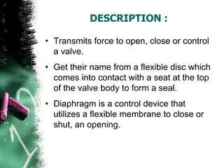 DESCRIPTION :
• Transmits force to open, close or control
a valve.
• Get their name from a flexible disc which
comes into contact with a seat at the top
of the valve body to form a seal.
• Diaphragm is a control device that
utilizes a flexible membrane to close or
shut, an opening.
 