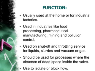 FUNCTION:
• Usually used at the home or for industrial
factories.
• Used in industries like food
processing, pharmaceutical
manufacturing, mining and pollution
control.
• Used on shut-off and throttling service
for liquids, slurries and vacuum or gas.
• Should be used for processes where the
absence of dead space inside the valve.
• Use to isolate or block flow.
 