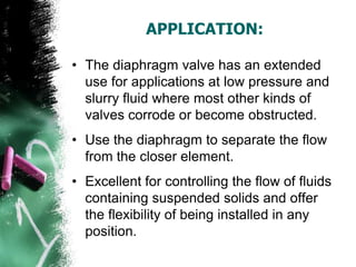 APPLICATION:
• The diaphragm valve has an extended
use for applications at low pressure and
slurry fluid where most other kinds of
valves corrode or become obstructed.
• Use the diaphragm to separate the flow
from the closer element.
• Excellent for controlling the flow of fluids
containing suspended solids and offer
the flexibility of being installed in any
position.
 