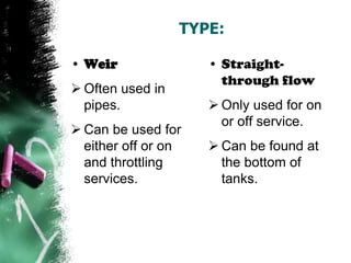 TYPE:
• Weir
 Often used in
pipes.
 Can be used for
either off or on
and throttling
services.
• Straight-
through flow
 Only used for on
or off service.
 Can be found at
the bottom of
tanks.
 
