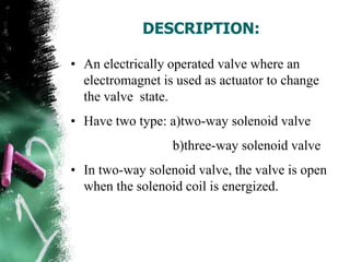 DESCRIPTION:
• An electrically operated valve where an
electromagnet is used as actuator to change
the valve state.
• Have two type: a)two-way solenoid valve
b)three-way solenoid valve
• In two-way solenoid valve, the valve is open
when the solenoid coil is energized.
 
