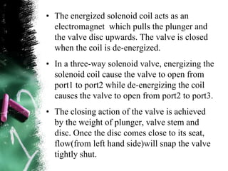 • The energized solenoid coil acts as an
electromagnet which pulls the plunger and
the valve disc upwards. The valve is closed
when the coil is de-energized.
• In a three-way solenoid valve, energizing the
solenoid coil cause the valve to open from
port1 to port2 while de-energizing the coil
causes the valve to open from port2 to port3.
• The closing action of the valve is achieved
by the weight of plunger, valve stem and
disc. Once the disc comes close to its seat,
flow(from left hand side)will snap the valve
tightly shut.
 