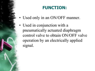 FUNCTION:
• Used only in an ON/OFF manner.
• Used in conjunction with a
pneumatically actuated diaphragm
control valve to obtain ON/OFF valve
operation by an electrically applied
signal.
 