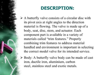 DESCRIPTION:
 A butterfly valve consists of a circular disc with
its pivot axis at right angles to the direction
material is flowing. The valve is made up of a
body, seat, disc, stem, and actuator. Each
component part is available in a variety of
materials called “trim features.” Properly
combining trim features to address material
handled and environment is important in selecting
the correct model valve for its intended service.
 Body: A butterfly valve body can be made of cast
iron, ductile iron, aluminium, carbon
steel, stainless steel and exotic metals.
 