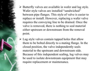  Butterfly valves are available in wafer and lug style.
Wafer style valves are installed “sandwiched”
between pipe flanges. This style of valve is easier to
replace or install. However, replacing a wafer valve
requires the conveying line to be drained. Once the
valve is removed, there is nothing to seal material
either upstream or downstream from the removal
point.
 Lug style valves contain tapped holes that allow
them to be bolted directly to a mating flange. In the
closed position, the valve independently seals
material to the upstream and downstream side.
Because of this independent sealing, lug valves may
be used to isolate downstream equipment that may
require replacement or maintenance.
 