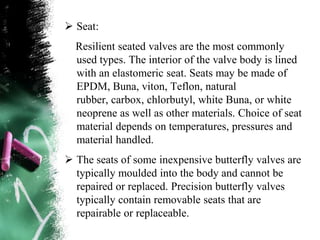  Seat:
Resilient seated valves are the most commonly
used types. The interior of the valve body is lined
with an elastomeric seat. Seats may be made of
EPDM, Buna, viton, Teflon, natural
rubber, carbox, chlorbutyl, white Buna, or white
neoprene as well as other materials. Choice of seat
material depends on temperatures, pressures and
material handled.
 The seats of some inexpensive butterfly valves are
typically moulded into the body and cannot be
repaired or replaced. Precision butterfly valves
typically contain removable seats that are
repairable or replaceable.
 