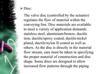  Disc:
The valve disc (controlled by the actuator)
regulates the flow of material within the
conveying line. Disc materials are available
to meet a variety of application demands:
stainless steel, aluminium/bronze, ductile
iron, ductile/epoxy coated, ductile/nickel
plated, ductile/nylon II coated as well as
others. As the disc is directly in the material
flow stream, care must be taken in specifying
the proper material of construction and disc
shape. Some discs are designed to allow
increased flow patterns through the piping.
 