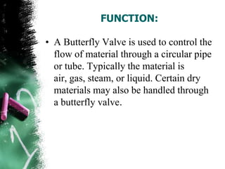 FUNCTION:
• A Butterfly Valve is used to control the
flow of material through a circular pipe
or tube. Typically the material is
air, gas, steam, or liquid. Certain dry
materials may also be handled through
a butterfly valve.
 