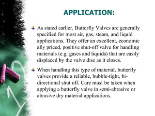 APPLICATION:
As stated earlier, Butterfly Valves are generally
specified for most air, gas, steam, and liquid
applications. They offer an excellent, economic
ally priced, positive shut-off valve for handling
materials (e.g. gases and liquids) that are easily
displaced by the valve disc as it closes.
When handling this type of material, butterfly
valves provide a reliable, bubble-tight, bi-
directional shut off. Care must be taken when
applying a butterfly valve in semi-abrasive or
abrasive dry material applications.
 