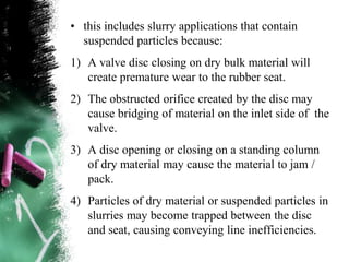 • this includes slurry applications that contain
suspended particles because:
1) A valve disc closing on dry bulk material will
create premature wear to the rubber seat.
2) The obstructed orifice created by the disc may
cause bridging of material on the inlet side of the
valve.
3) A disc opening or closing on a standing column
of dry material may cause the material to jam /
pack.
4) Particles of dry material or suspended particles in
slurries may become trapped between the disc
and seat, causing conveying line inefficiencies.
 