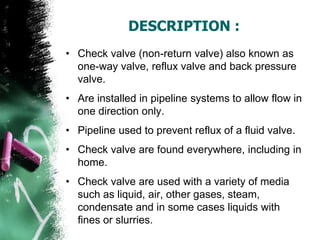 DESCRIPTION :
• Check valve (non-return valve) also known as
one-way valve, reflux valve and back pressure
valve.
• Are installed in pipeline systems to allow flow in
one direction only.
• Pipeline used to prevent reflux of a fluid valve.
• Check valve are found everywhere, including in
home.
• Check valve are used with a variety of media
such as liquid, air, other gases, steam,
condensate and in some cases liquids with
fines or slurries.
 