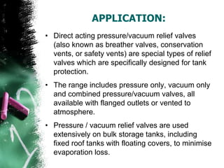 APPLICATION:
• Direct acting pressure/vacuum relief valves
(also known as breather valves, conservation
vents, or safety vents) are special types of relief
valves which are specifically designed for tank
protection.
• The range includes pressure only, vacuum only
and combined pressure/vacuum valves, all
available with flanged outlets or vented to
atmosphere.
• Pressure / vacuum relief valves are used
extensively on bulk storage tanks, including
fixed roof tanks with floating covers, to minimise
evaporation loss.
 