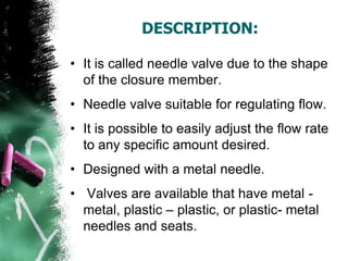 DESCRIPTION:
• It is called needle valve due to the shape
of the closure member.
• Needle valve suitable for regulating flow.
• It is possible to easily adjust the flow rate
to any specific amount desired.
• Designed with a metal needle.
• Valves are available that have metal -
metal, plastic – plastic, or plastic- metal
needles and seats.
 
