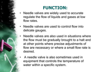FUNCTION:
• Needle valves are widely used to accurate
regulate the flow of liquids and gases at low
flow rates.
• Needle valves are used to control flow into
delicate gauges.
• Needle valves are also used in situations where
the flow must be gradually brought to a halt and
at other points where precise adjustments of
flow are necessary or where a small flow rate is
desired.
• A needle valve is also sometimes used in
equipment that controls the temperature of
water within a specific system.
 