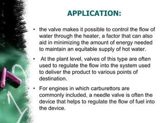APPLICATION:
• the valve makes it possible to control the flow of
water through the heater, a factor that can also
aid in minimizing the amount of energy needed
to maintain an equitable supply of hot water.
• At the plant level, valves of this type are often
used to regulate the flow into the system used
to deliver the product to various points of
destination.
• For engines in which carburettors are
commonly included, a needle valve is often the
device that helps to regulate the flow of fuel into
the device.
 