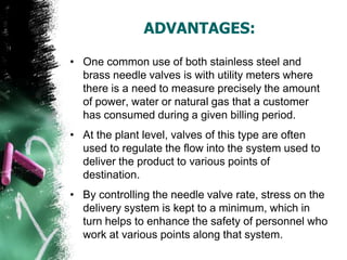 ADVANTAGES:
• One common use of both stainless steel and
brass needle valves is with utility meters where
there is a need to measure precisely the amount
of power, water or natural gas that a customer
has consumed during a given billing period.
• At the plant level, valves of this type are often
used to regulate the flow into the system used to
deliver the product to various points of
destination.
• By controlling the needle valve rate, stress on the
delivery system is kept to a minimum, which in
turn helps to enhance the safety of personnel who
work at various points along that system.
 