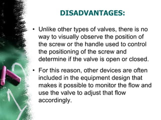 DISADVANTAGES:
• Unlike other types of valves, there is no
way to visually observe the position of
the screw or the handle used to control
the positioning of the screw and
determine if the valve is open or closed.
• For this reason, other devices are often
included in the equipment design that
makes it possible to monitor the flow and
use the valve to adjust that flow
accordingly.
 