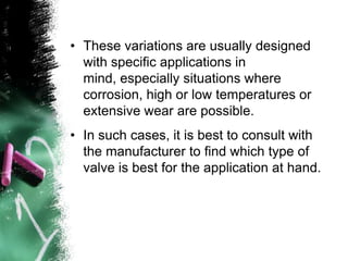 • These variations are usually designed
with specific applications in
mind, especially situations where
corrosion, high or low temperatures or
extensive wear are possible.
• In such cases, it is best to consult with
the manufacturer to find which type of
valve is best for the application at hand.
 