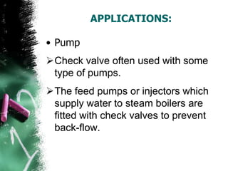 APPLICATIONS:
• Pump
Check valve often used with some
type of pumps.
The feed pumps or injectors which
supply water to steam boilers are
fitted with check valves to prevent
back-flow.
 