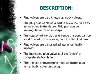 DESCRIPTION:
• Plug valves are also known as „cock valves‟.
• The plug also contains a port to allow the fluid flow
as indicated in the figure. This port can be
rectangular or round in shape.
• The rotation of the plug and hence the port, can be
used to control the opening to allow the fluid flow.
• Plug valves are either cylindrical or conically
tapered.
• The lubricated plug valve is of the "block" or
complete shut-off type .
• Three basic parts comprise the lubricated plug
valve: body, cover and plug.
 