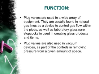 FUNCTION:
• Plug valves are used in a wide array of
equipment. They are usually found in natural
gas lines as a device to control gas flow within
the pipes, as well as laboratory glassware
stopcocks in used in creating glass products
and items.
• Plug valves are also used in vacuum
devices, as part of the controls in removing
pressure from a given amount of space.
 