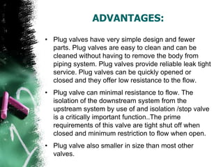 ADVANTAGES:
• Plug valves have very simple design and fewer
parts. Plug valves are easy to clean and can be
cleaned without having to remove the body from
piping system. Plug valves provide reliable leak tight
service. Plug valves can be quickly opened or
closed and they offer low resistance to the flow.
• Plug valve can minimal resistance to flow. The
isolation of the downstream system from the
upstream system by use of and isolation /stop valve
is a critically important function..The prime
requirements of this valve are tight shut off when
closed and minimum restriction to flow when open.
• Plug valve also smaller in size than most other
valves.
 