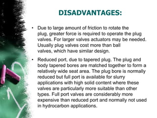 DISADVANTAGES:
• Due to large amount of friction to rotate the
plug, greater force is required to operate the plug
valves. For larger valves actuators may be needed.
Usually plug valves cost more than ball
valves, which have similar design.
• Reduced port, due to tapered plug. The plug and
body tapered bores are matched together to form a
relatively wide seat area. The plug bore is normally
reduced but full port is available for slurry
applications with high solid content where these
valves are particularly more suitable than other
types. Full port valves are considerably more
expensive than reduced port and normally not used
in hydrocarbon applications.
 