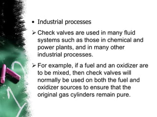 • Industrial processes
 Check valves are used in many fluid
systems such as those in chemical and
power plants, and in many other
industrial processes.
 For example, if a fuel and an oxidizer are
to be mixed, then check valves will
normally be used on both the fuel and
oxidizer sources to ensure that the
original gas cylinders remain pure.
 