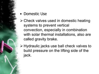 • Domestic Use
 Check valves used in domestic heating
systems to prevent vertical
convection, especially in combination
with solar thermal installations, also are
called gravity brake.
 Hydraulic jacks use ball check valves to
build pressure on the lifting side of the
jack.
 