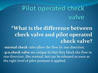 *What is the difference between
check valve and pilot operated
check valve?
-normal check valve allow the flow in one direction.
-p.o.check valve are unique In that they block the flow in
one direction ,like normal, but can be released as soon as
the right level of pilot pressure is applied.
 