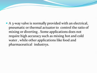  A 3-way valve is normally provided with an electrical,
pneumatic or thermal actuator to control the ratio of
mixing or diverting . Some applications does not
require high accuracy such as mixing hot and cold
water , while other applications like food and
pharmaceutical industrys.
 