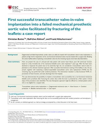 First successful transcatheter valve-in-valve
implantation into a failed mechanical prosthetic
aortic valve facilitated by fracturing of the
leaflets: a case report
Christian Butter1
*, Ralf-Uwe Kühnel2
, and Frank Hölschermann1
1
Department of Cardiology, Heart Centre Brandenburg Bernau & Faculty of Health Sciences Brandenburg, Brandenburg Medical School (MHB), Theodor Fontane, Ladeburger
Straße 17, 16321 Bernau bei Berlin, Germany; and 2
Department of Cardio-thoracic Surgery, Heart Centre Brandenburg Bernau, Brandenburg Medical School (MHB), Bernau bei
Berlin, Germany
Received 13 October 2020; first decision 12 November 2020; accepted 17 March 2021
Background Degenerated and failed bioprosthetic cardiac valves can safely be treated with transcatheter valve-in-valve implantation in
patients at high risk for reoperation. So far, non-functional mechanical valves must be treated with a surgical redo. Breaking
the carbon leaflets before implanting a transcatheter valve into the remaining ring has never been described before.
...................................................................................................................................................................................................
Case summary Here, we present the case of a 65-year-old male patient with severe heart failure, poor left ventricular function
based on a fully immobile disc of his mechanical bileaflet aortic valve implanted 7 years ago. After the heart team
declined to reoperate the patient due to his extremely high risk, we considered a transcatheter valve-in-valve im-
plantation as the ultimate treatment approach. After successful interventional cracking of the leaflets in vitro, this ap-
proach, together with implanting a balloon-expandable transcatheter aortic valve replacement (TAVR) into the
remaining ring, was performed under cerebral protection. The intervention resulted in a fully functional TAVR, im-
provement of heart function, and early discharge from the hospital.
...................................................................................................................................................................................................
Discussion This case demonstrates the possibility to implant a transcatheter valve successfully into a non-functional mechanical
bileaflet aortic prosthesis after fracturing the carbon discs while the brain is protected by a filter system. Critical
steps of the procedure were identified. This new therapeutic approach might be offered to a limited patient cohort
who is not eligible for a surgical redo.
䊏 䊏 䊏 䊏 䊏 䊏 䊏 䊏 䊏 䊏 䊏 䊏 䊏 䊏 䊏 䊏 䊏 䊏 䊏 䊏 䊏 䊏 䊏 䊏 䊏 䊏 䊏 䊏 䊏 䊏 䊏 䊏 䊏 䊏 䊏 䊏 䊏 䊏 䊏 䊏 䊏 䊏 䊏 䊏 䊏 䊏 䊏 䊏 䊏 䊏 䊏 䊏 䊏 䊏 䊏 䊏 䊏 䊏 䊏 䊏 䊏 䊏 䊏 䊏 䊏 䊏 䊏 䊏 䊏 䊏 䊏 䊏 䊏 䊏 䊏 䊏 䊏 䊏 䊏 䊏 䊏 䊏 䊏 䊏 䊏 䊏 䊏 䊏 䊏 䊏 䊏 䊏 䊏 䊏 䊏 䊏 䊏 䊏 䊏 䊏 䊏 䊏 䊏 䊏 䊏 䊏 䊏 䊏 䊏 䊏 䊏 䊏 䊏 䊏 䊏 䊏 䊏 䊏 䊏 䊏 䊏 䊏 䊏 䊏 䊏 䊏 䊏 䊏 䊏 䊏 䊏 䊏 䊏 䊏 䊏 䊏 䊏 䊏 䊏 䊏 䊏 䊏 䊏 䊏 䊏 䊏 䊏 䊏 䊏 䊏 䊏 䊏 䊏 䊏 䊏 䊏 䊏 䊏 䊏 䊏 䊏 䊏 䊏 䊏 䊏 䊏 䊏 䊏 䊏 䊏 䊏 䊏 䊏 䊏 䊏 䊏 䊏 䊏 䊏 䊏 䊏 䊏 䊏 䊏 䊏 䊏 䊏 䊏 䊏 䊏 䊏 䊏 䊏 䊏 䊏 䊏 䊏 䊏 䊏 䊏 䊏 䊏 䊏 䊏 䊏 䊏 䊏 䊏 䊏 䊏 䊏 䊏
Keywords Transcatheter valve-in-valve implantation • Degenerated mechanical valve • Valve fracture • Cerebral
protection • Bileaflet mechanical valve • Case report
Learning points
• Until now, non-functional mechanical prosthetic valves must be treated with a surgical valve replacement.
• Transcatheter aortic valve implantation after fracturing the discs can be successfully performed with cerebral protection and hemodynamic
management.
• So, far it remains an individual approach as a bail-out strategy accompanied by a critical discussion in the heart team.
* Corresponding author. Tel: þ49 3338 69 4610, Fax: þ49 3338 694644, Email: Christian.butter@immanuelalbertinen.de
Handling Editor: Marco De Carlo
Peer-reviewers: Maria Concetta Pastore; Nikolaos Bonaros and Mohammed Al-Hijji
Compliance Editor: Raul Mukherjee
Supplementary Material Editor: Vishal Shahil Mehta
V
C The Author(s) 2021. Published by Oxford University Press on behalf of the European Society of Cardiology.
This is an Open Access article distributed under the terms of the Creative Commons Attribution Non-Commercial License (http://creativecommons.org/licenses/by-nc/4.0/), which permits
non-commercial re-use, distribution, and reproduction in any medium, provided the original work is properly cited. For commercial re-use, please contact journals.permissions@oup.com
European Heart Journal - Case Reports (2021) 5(7), 1–6 CASE REPORT
doi:10.1093/ehjcr/ytab130 Heart failure
Downloaded
from
https://academic.oup.com/ehjcr/article/5/7/ytab130/6330929
by
guest
on
08
August
2021
 