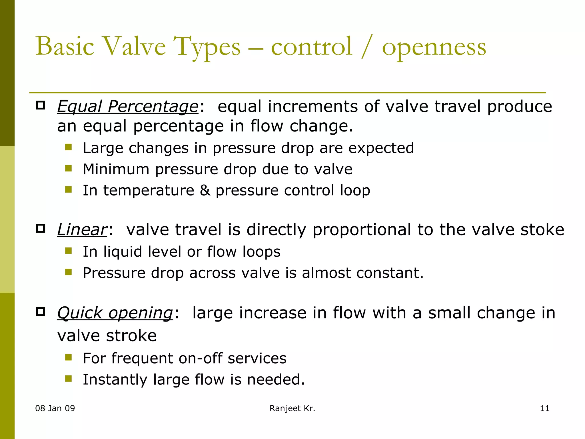 Basic Valve Types – control / openness Equal Percentage :  equal increments of valve travel produce an equal percentage in flow change. Large changes in pressure drop are expected Minimum pressure drop due to valve In temperature & pressure control loop Linear :  valve travel is directly proportional to the valve stoke In liquid level or flow loops Pressure drop across valve is almost constant. Quick opening :  large increase in flow with a small change in valve stroke   For frequent on-off services Instantly large flow is needed. 