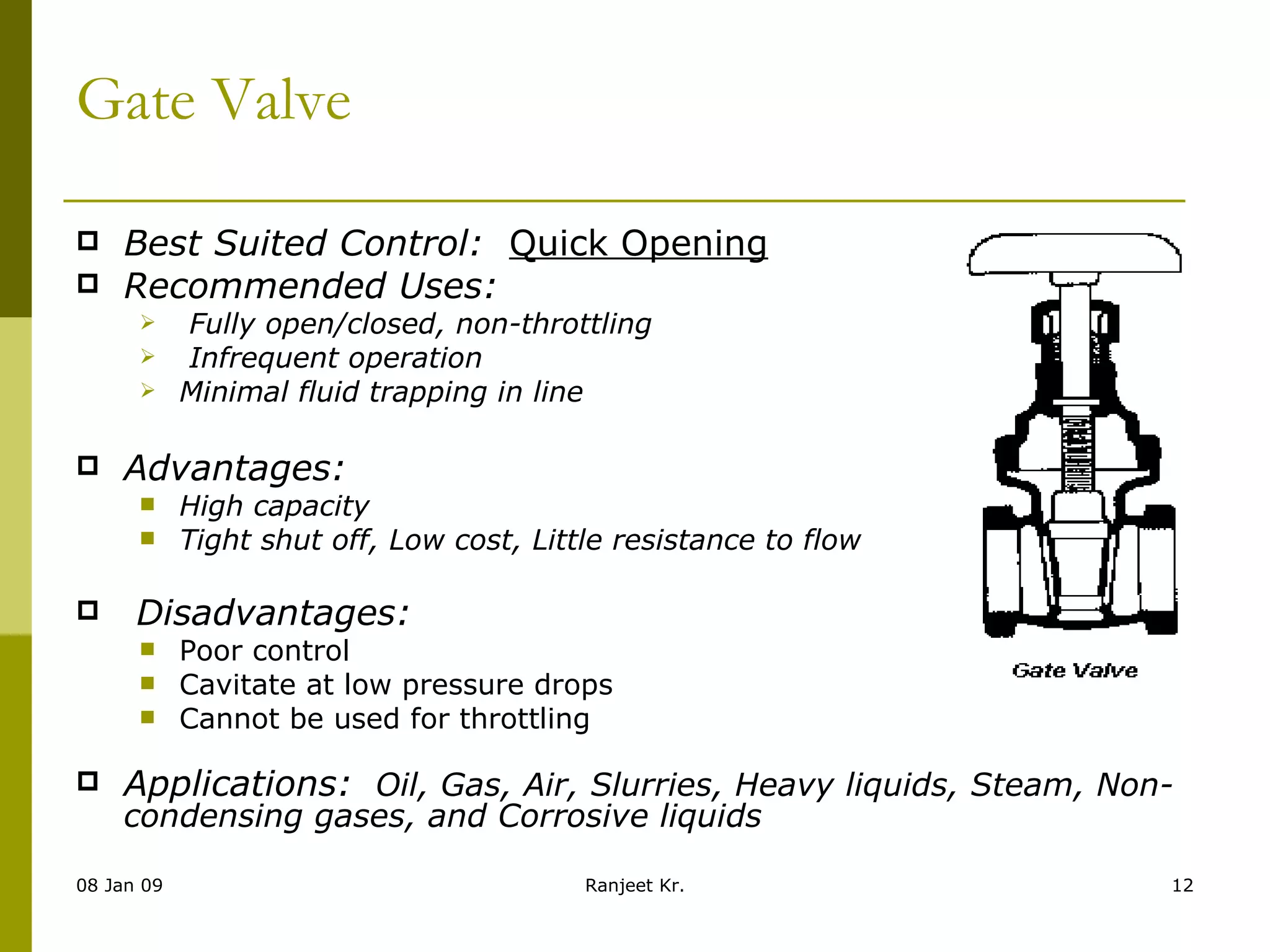 Gate Valve Best Suited Control:   Quick Opening Recommended Uses: Fully open/closed, non-throttling Infrequent operation Minimal fluid trapping in line Advantages:     High capacity Tight shut off, Low cost, Little resistance to flow                         Disadvantages: Poor control Cavitate at low pressure drops Cannot be used for throttling Applications:   Oil, Gas, Air, Slurries, Heavy liquids, Steam, Non-condensing gases, and Corrosive liquids 