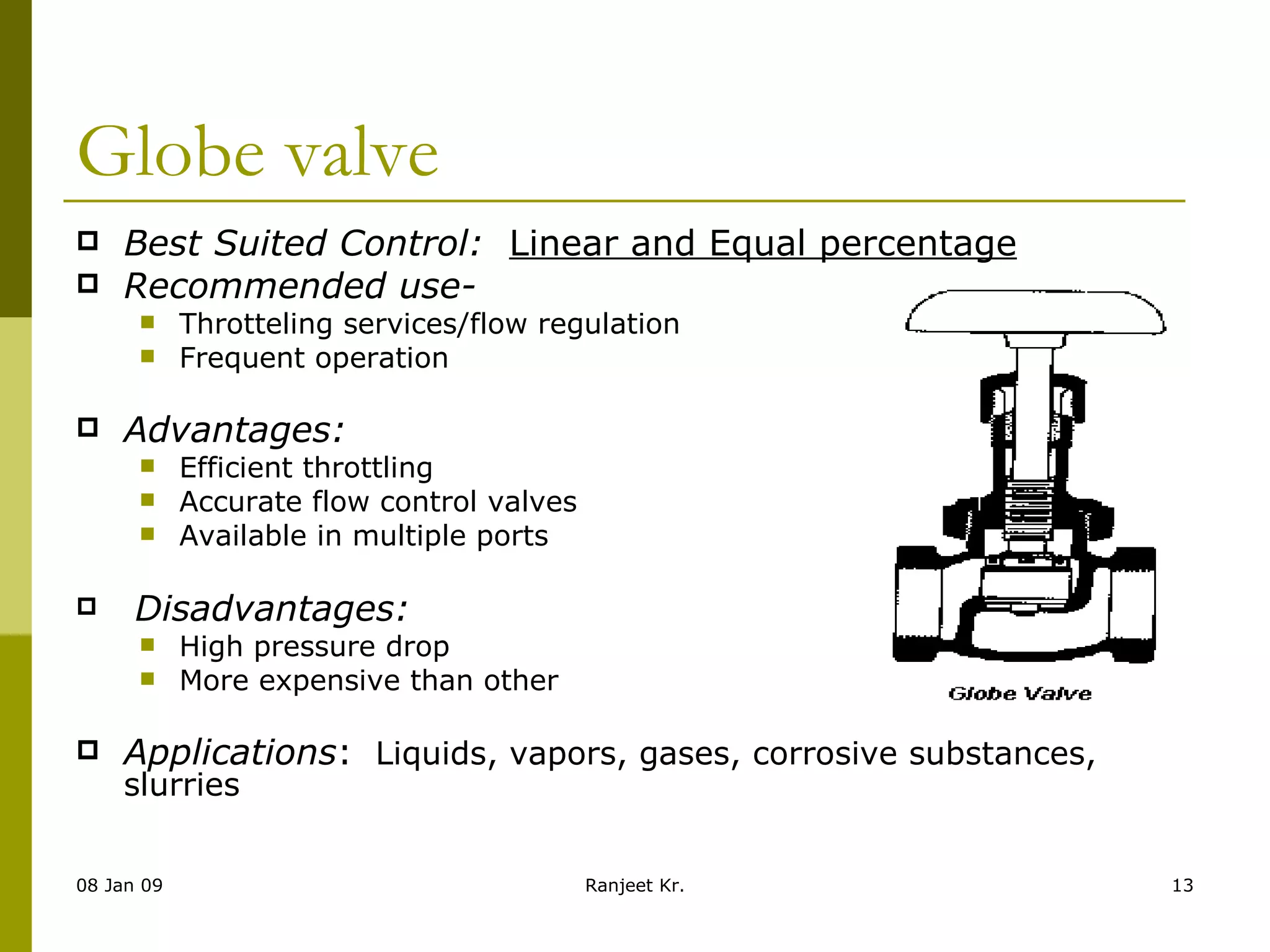 Globe valve Best Suited Control:    Linear and Equal percentage Recommended use- Throtteling services/flow regulation Frequent operation Advantages:   Efficient throttling Accurate flow control valves Available in multiple ports                          Disadvantages: High pressure drop More expensive than other    Applications :   Liquids, vapors, gases, corrosive substances, slurries 