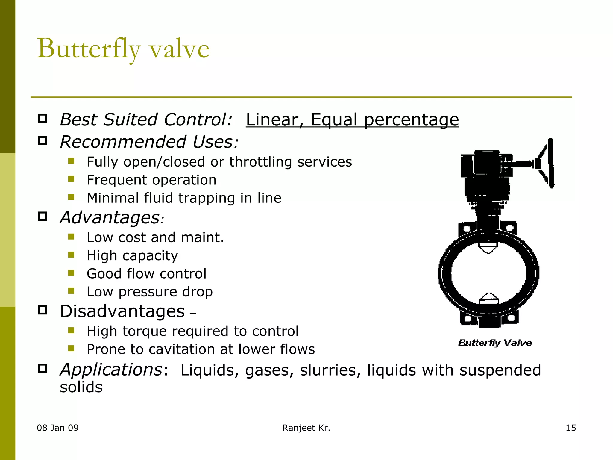Butterfly valve Best Suited Control:    Linear, Equal percentage Recommended Uses : Fully open/closed or throttling services Frequent operation Minimal fluid trapping in line Advantages : Low cost and maint. High capacity Good flow control Low pressure drop Disadvantages  – High torque required to control Prone to cavitation at lower flows Applications :  Liquids, gases, slurries, liquids with suspended solids 