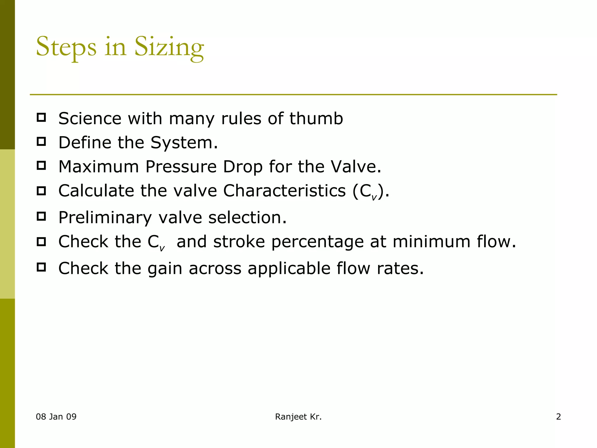 Steps in Sizing   Science with many rules of thumb Define the System. Maximum Pressure Drop for the Valve. Calculate the valve Characteristics (C v ). Preliminary valve selection. Check the C v   and stroke percentage at minimum flow. Check the gain across applicable flow rates. 