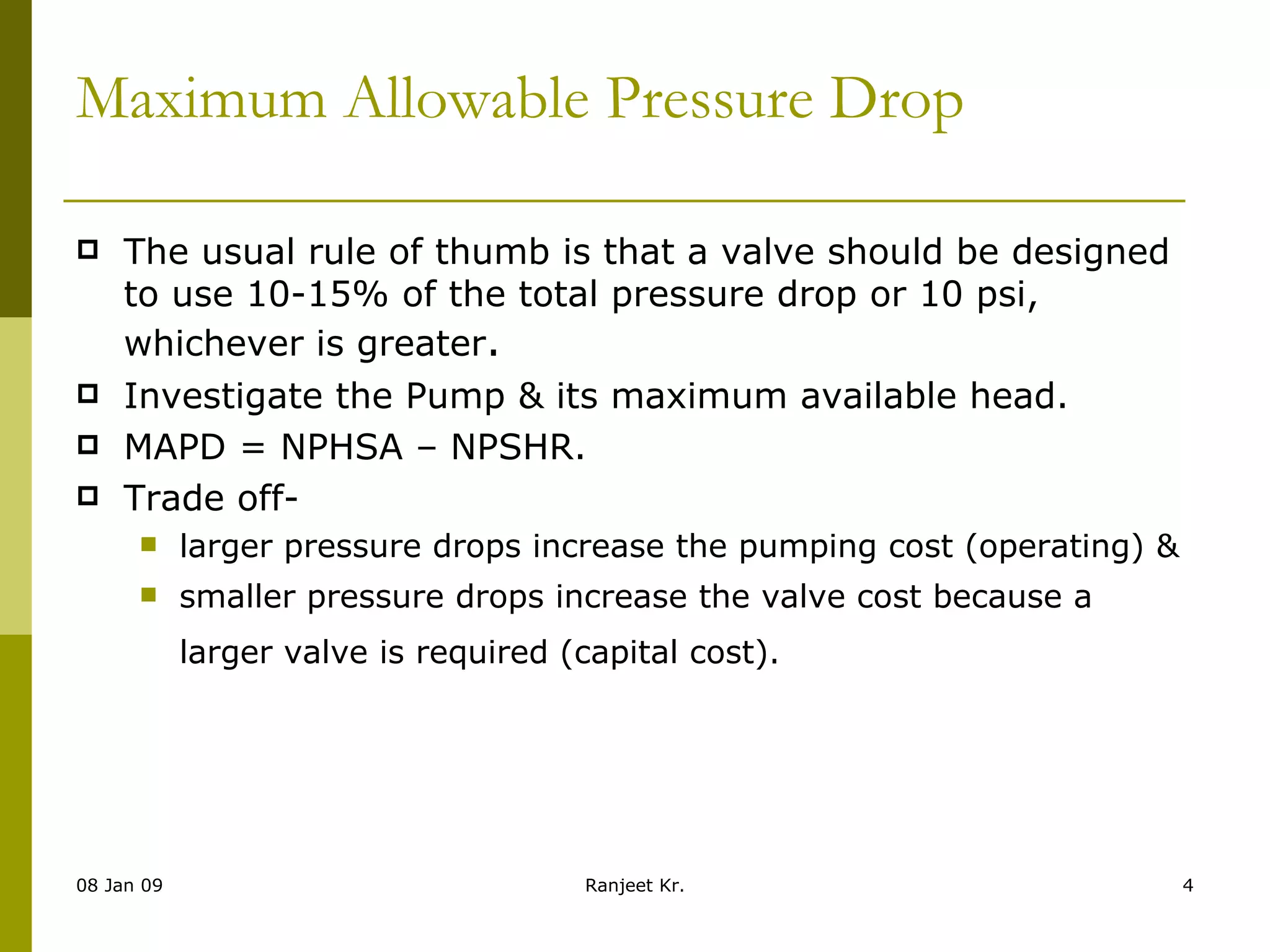 Maximum Allowable Pressure Drop   The usual rule of thumb is that a valve should be designed to use 10-15% of the total pressure drop or 10 psi, whichever is greater . Investigate the Pump & its maximum available head. MAPD = NPHSA – NPSHR. Trade off-  larger pressure drops increase the pumping cost (operating) &  smaller pressure drops increase the valve cost because a larger valve is required (capital cost).   