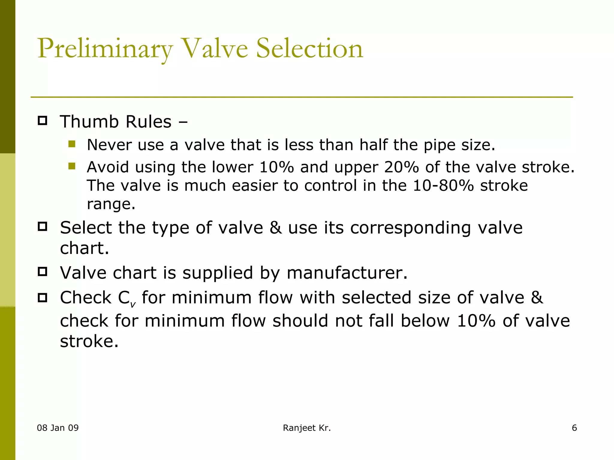 Preliminary Valve Selection  Thumb Rules –  Never use a valve that is less than half the pipe size. Avoid using the lower 10% and upper 20% of the valve stroke. The valve is much easier to control in the 10-80% stroke range. Select the type of valve & use its corresponding valve chart. Valve chart is supplied by manufacturer. Check C v  for minimum flow with selected size of valve & check for minimum flow should not fall below 10% of valve stroke. 