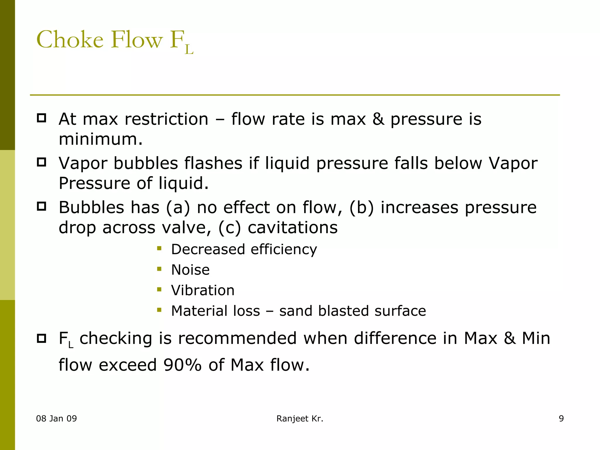 Choke Flow F L At max restriction – flow rate is max & pressure is minimum. Vapor bubbles flashes if liquid pressure falls below Vapor Pressure of liquid. Bubbles has (a) no effect on flow, (b) increases pressure drop across valve, (c) cavitations Decreased efficiency Noise Vibration Material loss – sand blasted surface F L  checking is recommended when difference in Max & Min flow exceed 90% of Max flow. 